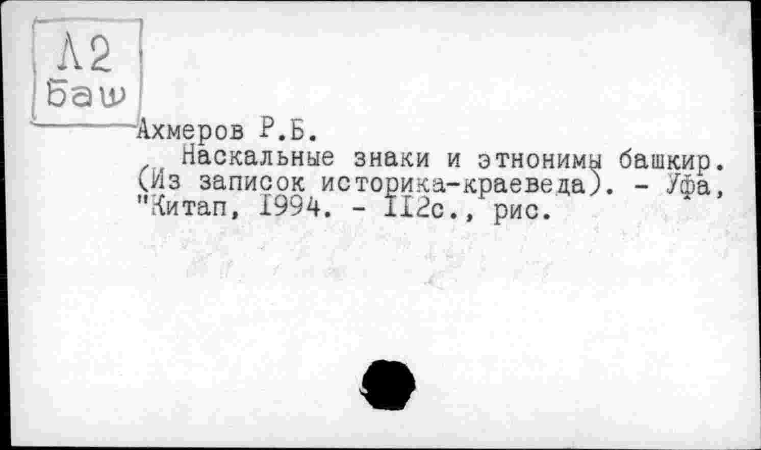 ﻿"" I
і Л2
|6au>
'-----Ахмеров Р.Б.
Наскальные знаки (Из записок историка-"Китап, 1994. - ІІ2с
этнонимы башкир, краеведа). - Уфа, > рис.